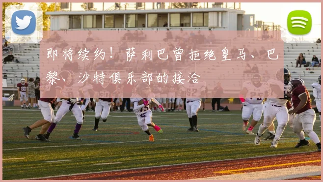 即将续约！萨利巴曾拒绝皇马、巴黎、沙特俱乐部的接洽